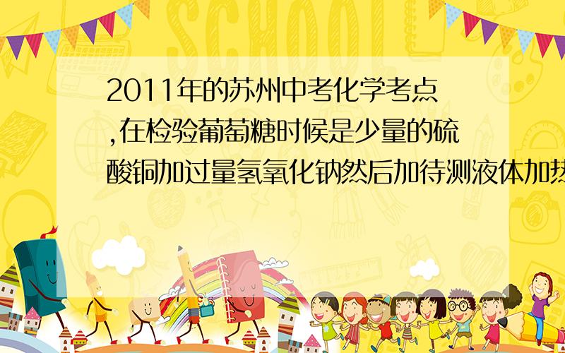 2011年的苏州中考化学考点,在检验葡萄糖时候是少量的硫酸铜加过量氢氧化钠然后加待测液体加热至沸腾,会出现红色沉淀.因为那是氧化亚铜,我大概知道但是考点中说过量硫酸铜加少量氢氧