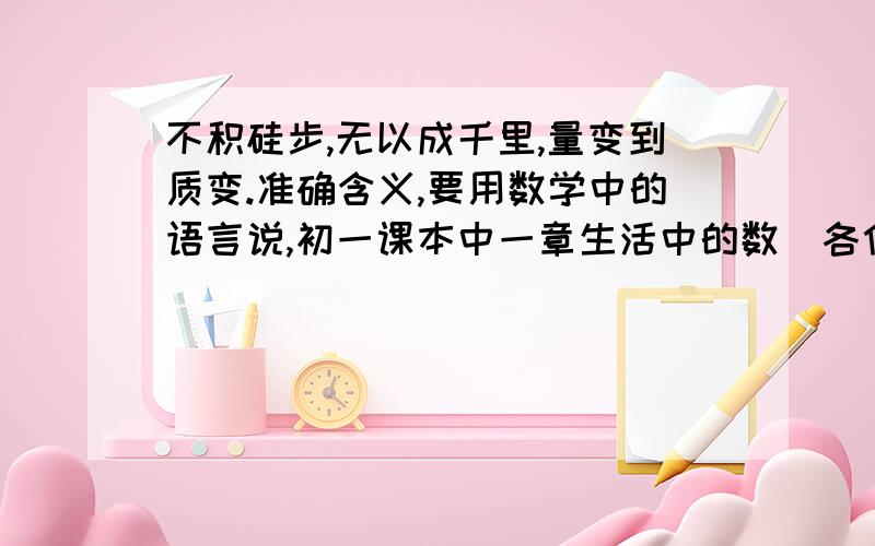 不积硅步,无以成千里,量变到质变.准确含义,要用数学中的语言说,初一课本中一章生活中的数．各位,给个大概意思就行,