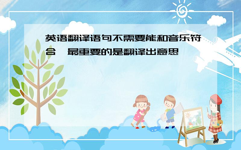 英语翻译语句不需要能和音乐符合,最重要的是翻译出意思