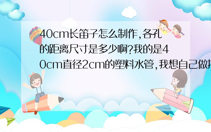 40cm长笛子怎么制作,各孔的距离尺寸是多少啊?我的是40cm直径2cm的塑料水管,我想自己做把笛子,