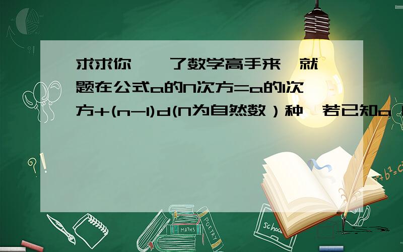 求求你、、了数学高手来、就一题在公式a的N次方=a的1次方+(n-1)d(N为自然数）种,若已知a 的2次方+5,a的S次方+14,则求a的10次方的值