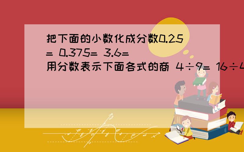 把下面的小数化成分数0.25= 0.375= 3.6= 用分数表示下面各式的商 4÷9= 16÷48= 13÷ 9=