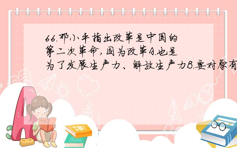 66．邓小平指出改革是中国的第二次革命,因为改革A.也是为了发展生产力、解放生产力B．要对原有体制进行根本性变革 C.引起经济、社会生活、思想观念等一系列重大变化D．要对原有社会经