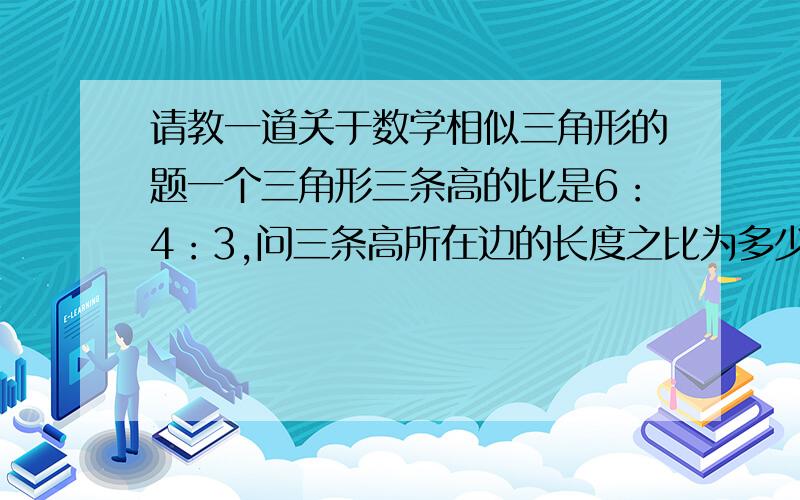 请教一道关于数学相似三角形的题一个三角形三条高的比是6：4：3,问三条高所在边的长度之比为多少?