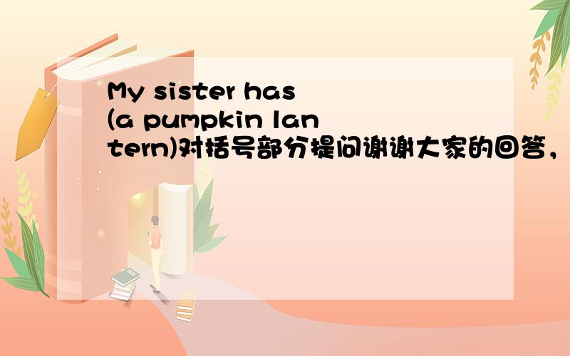 My sister has (a pumpkin lantern)对括号部分提问谢谢大家的回答，可我难下决定将谁的答案设为满意回答，所以我就再等一会儿，望大家谅解！(*^__^*)