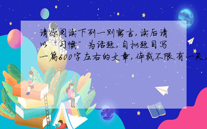 请你阅读下列一则寓言,读后请以“习惯”为话题,自拟题目写一篇600字左右的文章,体裁不限.有一天,一头猪到马圈里去看望他的好朋友老马,并且准备在那里过夜.天黑了,该睡觉了,猪钻进了一