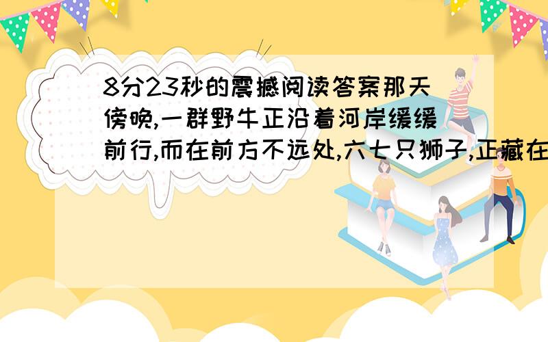 8分23秒的震撼阅读答案那天傍晚,一群野牛正沿着河岸缓缓前行,而在前方不远处,六七只狮子,正藏在草丛里,等待着猎物的到来.两头大野牛和一头小野牛不知道前方危机四伏,它们欢快地向前奔