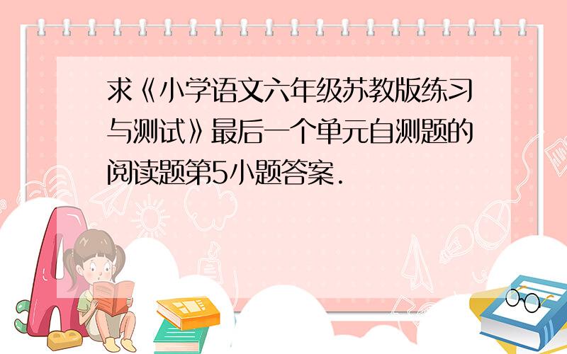 求《小学语文六年级苏教版练习与测试》最后一个单元自测题的阅读题第5小题答案.