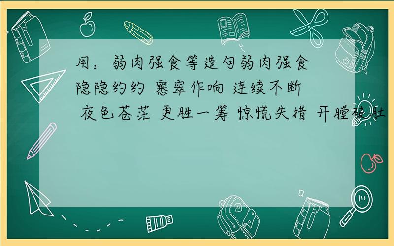 用：弱肉强食等造句弱肉强食 隐隐约约 窸窣作响 连续不断 夜色苍茫 更胜一筹 惊慌失措 开膛破肚 津津有味 断肢残腿 毫不犹豫