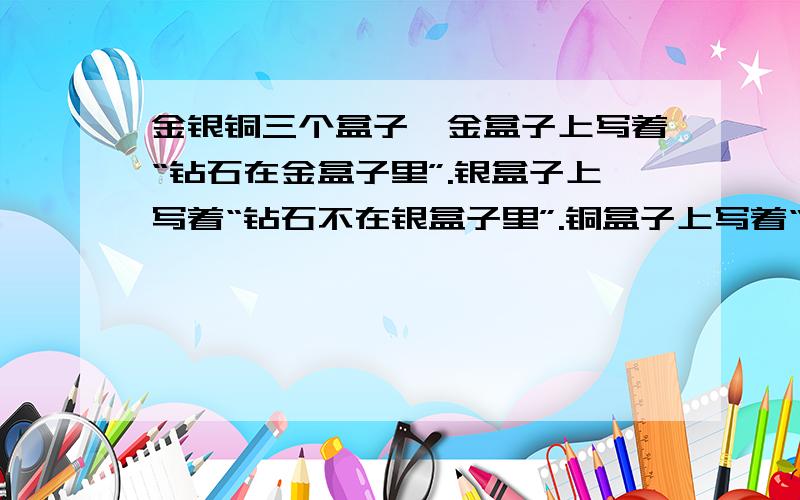 金银铜三个盒子,金盒子上写着“钻石在金盒子里”.银盒子上写着“钻石不在银盒子里”.铜盒子上写着“钻石不在金盒子里”.其中只有一句话是真的,请问钻石究竟在那个盒子里（ ） A．钻