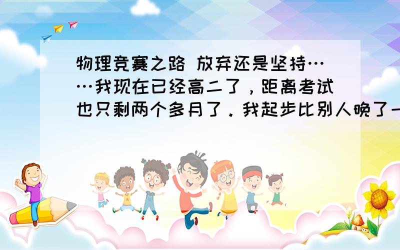 物理竞赛之路 放弃还是坚持……我现在已经高二了，距离考试也只剩两个多月了。我起步比别人晚了一年，在这条路上，老师总认为我有潜力，对我说一等奖没问题。可是我却总是三天打渔