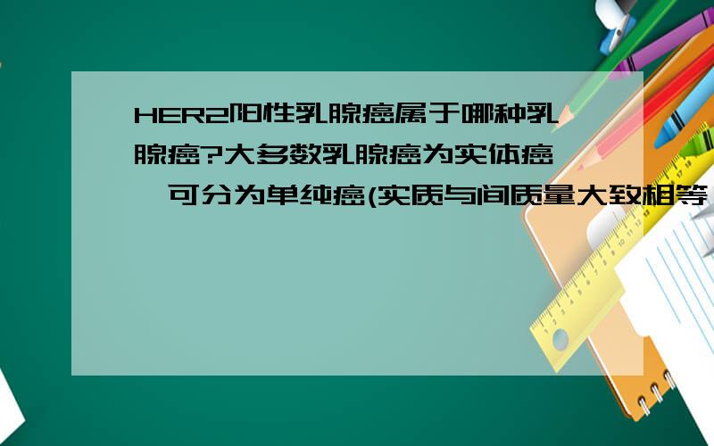 HER2阳性乳腺癌属于哪种乳腺癌?大多数乳腺癌为实体癌 ,可分为单纯癌(实质与间质量大致相等 )、硬癌 (癌巢小而少、间质结缔组织多 )和癌髓样癌 (癌巢大而多、结缔组织相对较少 ) 3种类型.