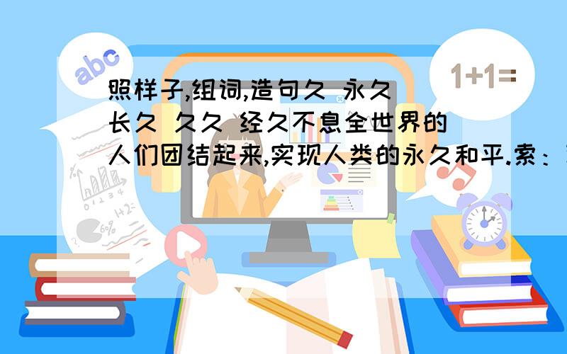 照样子,组词,造句久 永久 长久 久久 经久不息全世界的人们团结起来,实现人类的永久和平.索：论：鼓：孤：