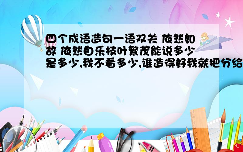 四个成语造句一语双关 依然如故 依然自乐枝叶繁茂能说多少是多少,我不看多少,谁造得好我就把分给他.