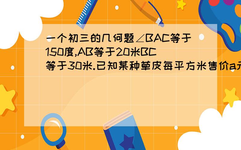 一个初三的几何题∠BAC等于150度,AB等于20米BC等于30米.已知某种草皮每平方米售价a元,根据图上数据,求购买这种草皮至少要多少元?