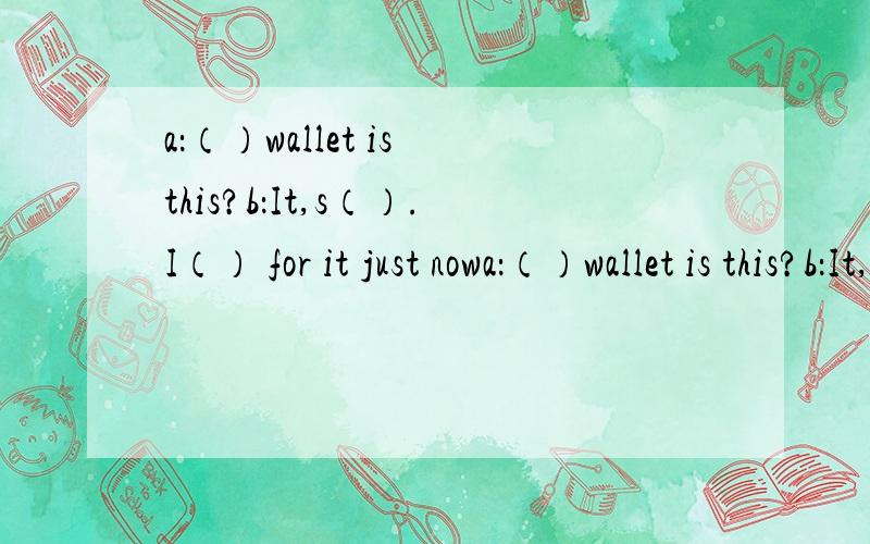 a：（）wallet is this?b：It,s（）.I（） for it just nowa：（）wallet is this?b：It,s（）.  I（） for it just now.   thank you（）（）.（）welcome.地上是男士钱包