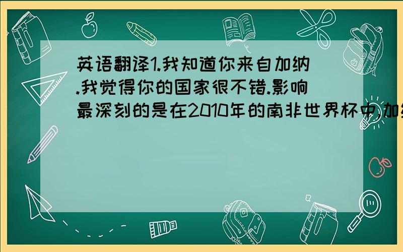 英语翻译1.我知道你来自加纳.我觉得你的国家很不错.影响最深刻的是在2010年的南非世界杯中,加纳成为第一个赢球的非洲球队,并且还挺进了八强!我和我的朋友都觉得很震惊!2 我只了解一点