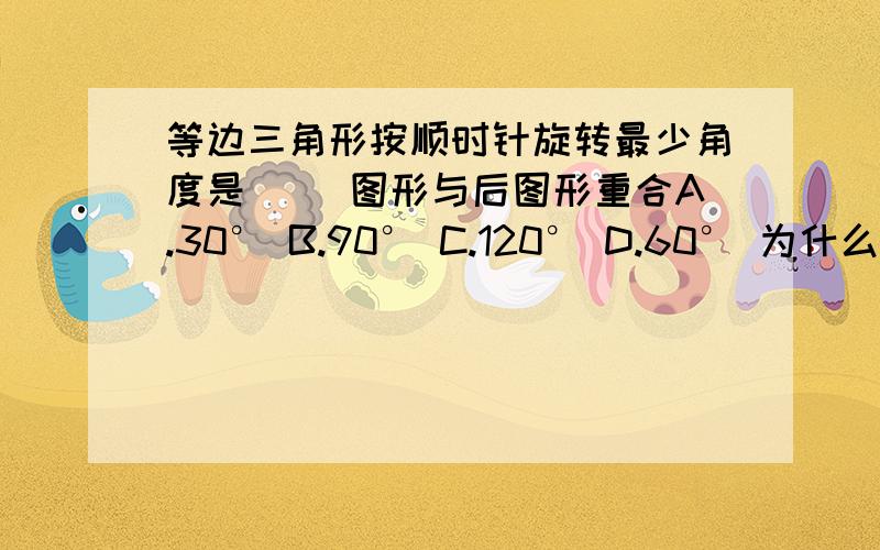 等边三角形按顺时针旋转最少角度是（ ）图形与后图形重合A.30° B.90° C.120° D.60° 为什么要旋转120°才会重合?