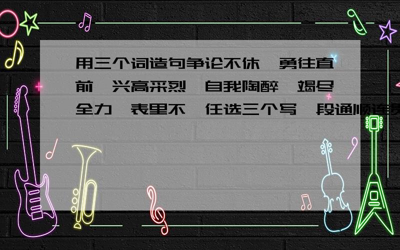 用三个词造句争论不休,勇往直前,兴高采烈,自我陶醉,竭尽全力,表里不一任选三个写一段通顺连贯的话最好今天九点以前