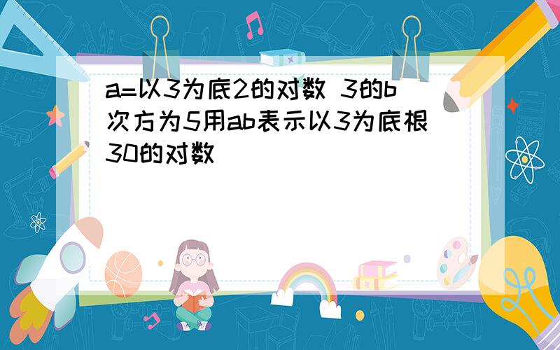 a=以3为底2的对数 3的b次方为5用ab表示以3为底根30的对数