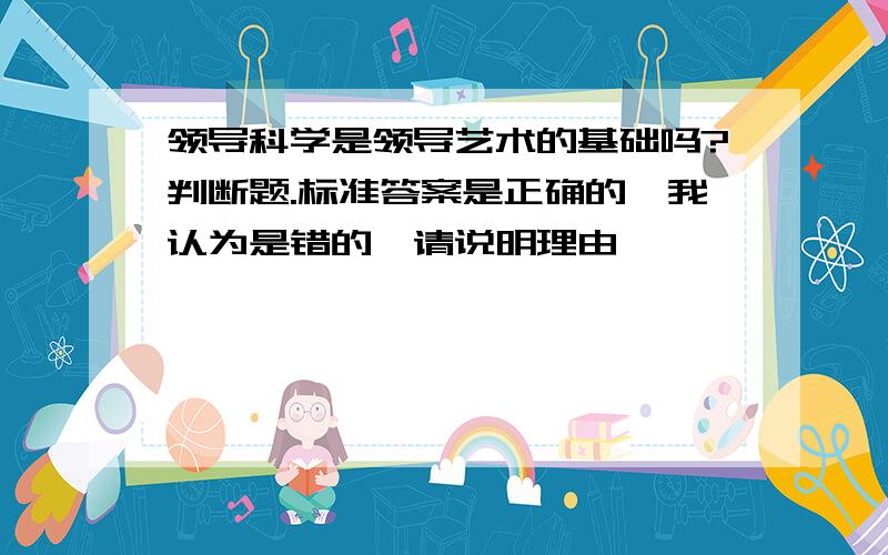 领导科学是领导艺术的基础吗?判断题.标准答案是正确的,我认为是错的,请说明理由,