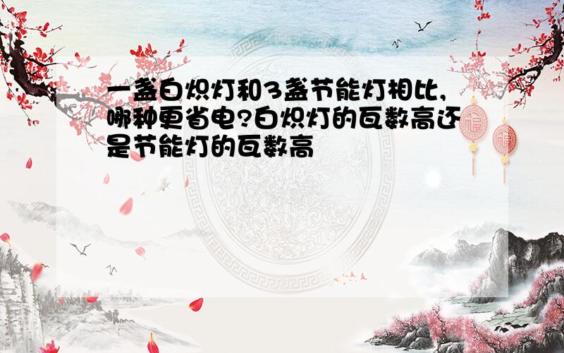 一盏白炽灯和3盏节能灯相比,哪种更省电?白炽灯的瓦数高还是节能灯的瓦数高