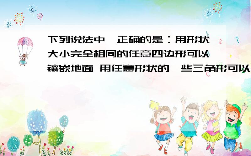 下列说法中,正确的是：用形状大小完全相同的任意四边形可以镶嵌地面 用任意形状的一些三角形可以镶嵌地面 用任意三角形、四边形组合可镶嵌地面 任意形状的一些三角形可以向前地面为