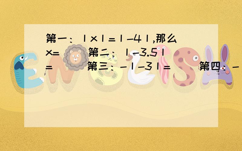 第一：丨x丨=丨-4丨,那么x=（ ）第二：丨-3.5丨=（ ） 第三：-丨-3丨=（ ）第四：-丨+0.37丨=( )