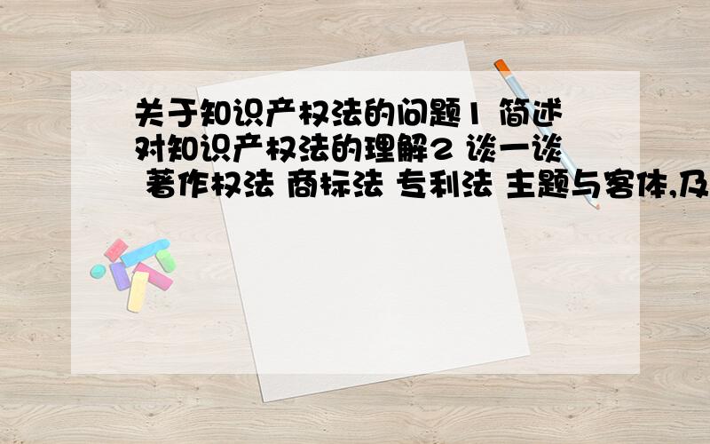 关于知识产权法的问题1 简述对知识产权法的理解2 谈一谈 著作权法 商标法 专利法 主题与客体,及其的联系与区别