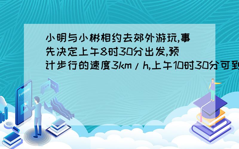 小明与小彬相约去郊外游玩,事先决定上午8时30分出发,预计步行的速度3km/h,上午10时30分可到达目的地,出发时他们决定上午9点15分到达目的地,那么步行的速度变为多少?