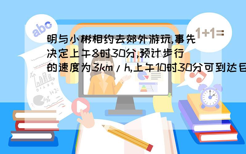 明与小彬相约去郊外游玩,事先决定上午8时30分,预计步行的速度为3km/h,上午10时30分可到达目的地,出发时他们决定上午9时15分到达目的地,那么步行的速度变为多少?