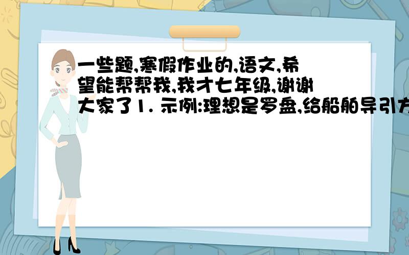 一些题,寒假作业的,语文,希望能帮帮我,我才七年级,谢谢大家了1. 示例:理想是罗盘,给船舶导引方向;理想是船舶,载着你出海远行       仿次句式,以