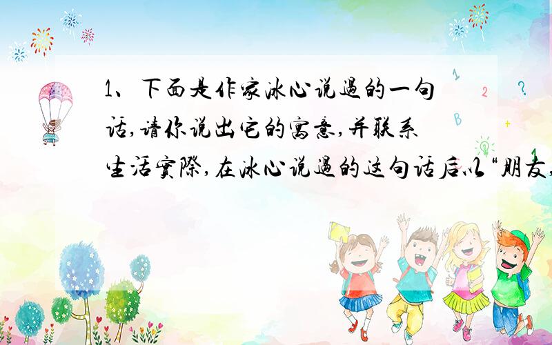 1、下面是作家冰心说过的一句话,请你说出它的寓意,并联系生活实际,在冰心说过的这句话后以“朋友,你愿意……”的形式续写一个疑问句.作家冰心说：“言论的花儿,开得越大,行为的果子,