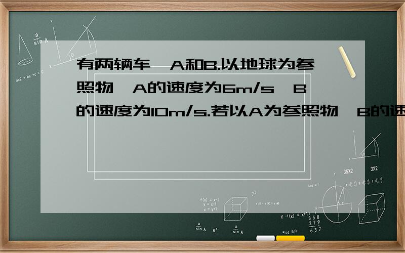 有两辆车,A和B.以地球为参照物,A的速度为6m/s,B的速度为10m/s.若以A为参照物,B的速度是多少?那要以B为参照物呢?两辆车的行驶方向相同