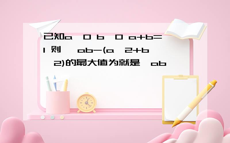 已知a>0 b>0 a+b=1 则 √ab-(a^2+b^2)的最大值为就是√ab