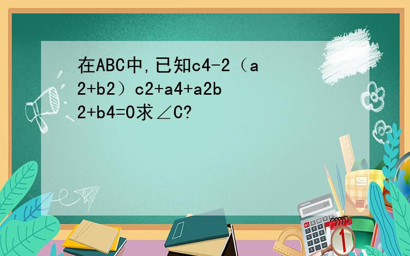 在ABC中,已知c4-2（a2+b2）c2+a4+a2b2+b4=0求∠C?