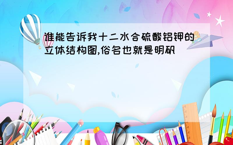 谁能告诉我十二水合硫酸铝钾的立体结构图,俗名也就是明矾