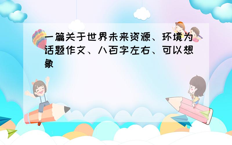 一篇关于世界未来资源、环境为话题作文、八百字左右、可以想象