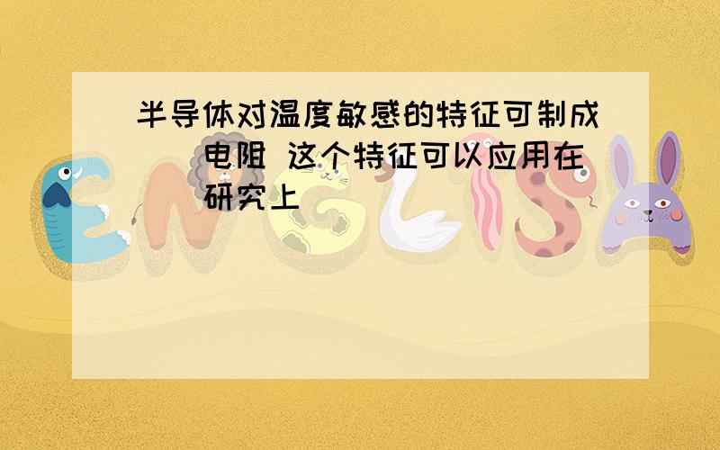 半导体对温度敏感的特征可制成（）电阻 这个特征可以应用在（）研究上