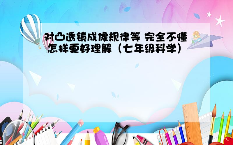 对凸透镜成像规律等 完全不懂 怎样更好理解（七年级科学）