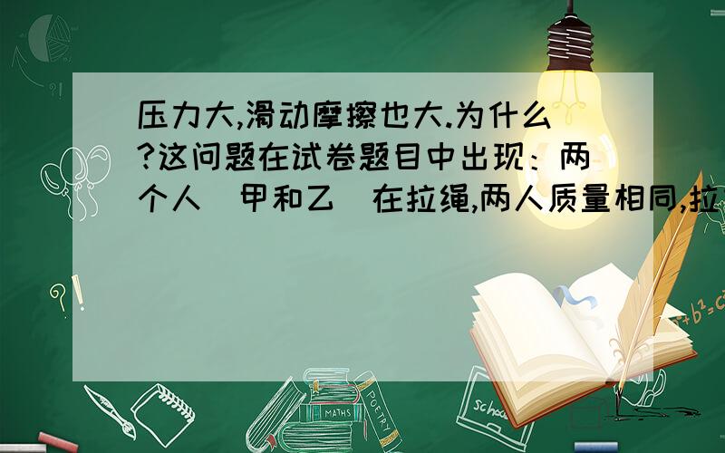 压力大,滑动摩擦也大.为什么?这问题在试卷题目中出现：两个人（甲和乙）在拉绳,两人质量相同,拉力也相同.在甲绳上放一些重物,甲赢还是乙赢?答案是甲赢,压力大,滑动摩擦为什么大?