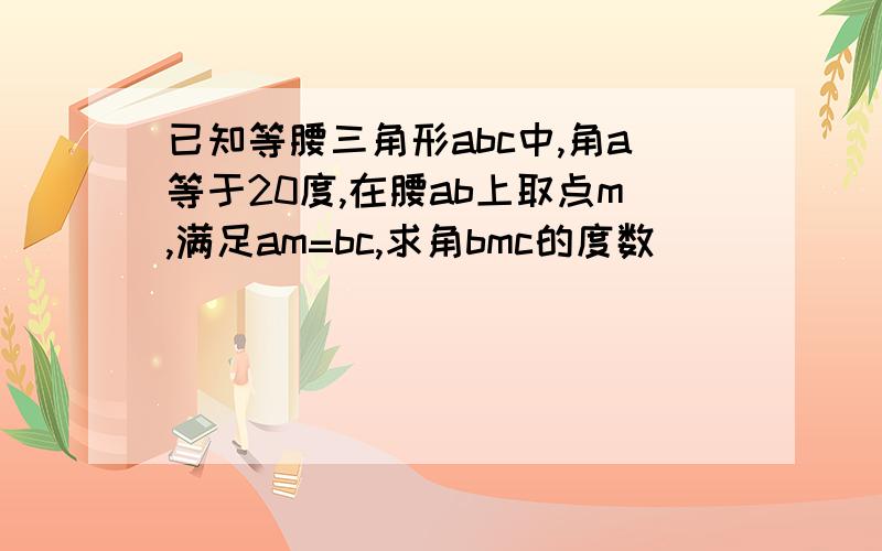 已知等腰三角形abc中,角a等于20度,在腰ab上取点m,满足am=bc,求角bmc的度数