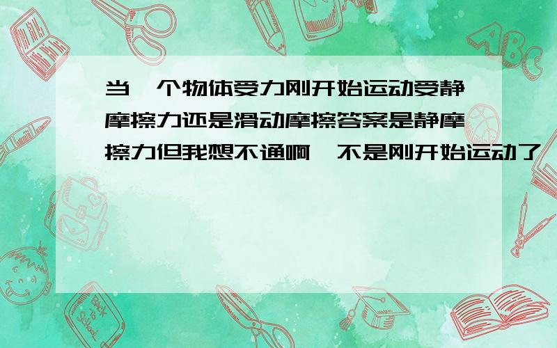 当一个物体受力刚开始运动受静摩擦力还是滑动摩擦答案是静摩擦力但我想不通啊,不是刚开始运动了,