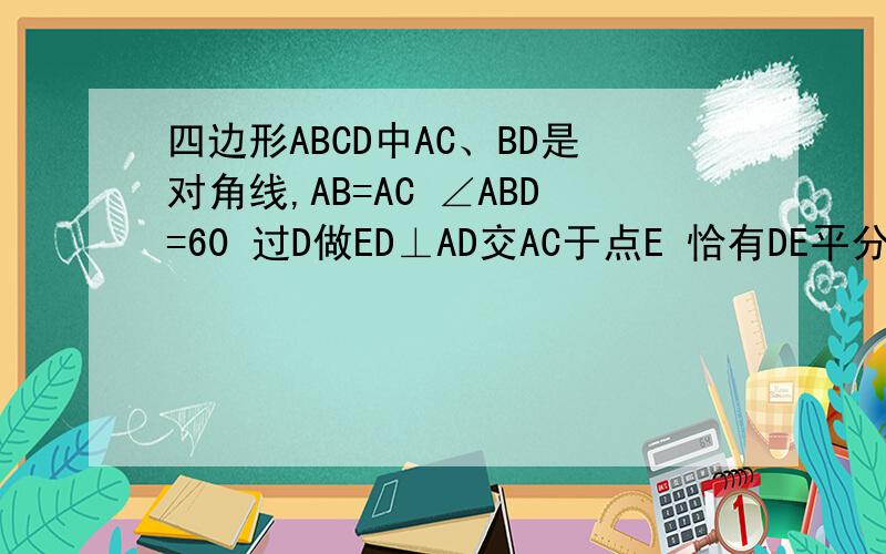 四边形ABCD中AC、BD是对角线,AB=AC ∠ABD=60 过D做ED⊥AD交AC于点E 恰有DE平分∠BDC试判CD BD 与AC间关系四边形ABCD中AC、BD是对角线,AB=AC ∠ABD=60 过D做ED⊥AD交AC于点E 恰有DE平分∠BDC试判断线段CD BD 与AC