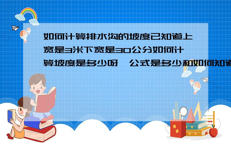 如何计算排水沟的坡度已知道上宽是3米下宽是30公分如何计算坡度是多少呀,公式是多少和如何知道是几比几的比例,