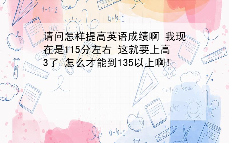 请问怎样提高英语成绩啊 我现在是115分左右 这就要上高3了 怎么才能到135以上啊!