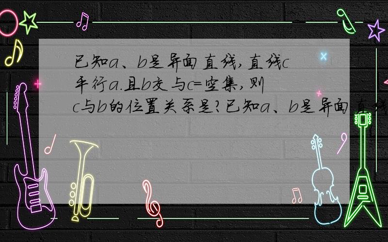 已知a、b是异面直线,直线c平行a.且b交与c=空集,则c与b的位置关系是?已知a、b是异面直线,直线c平行a.且b交与c=空集,则c与b的位置关系是?