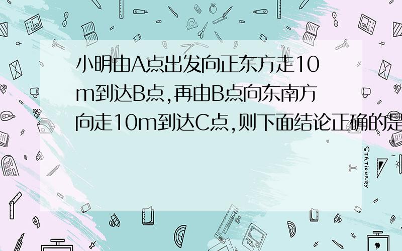 小明由A点出发向正东方走10m到达B点,再由B点向东南方向走10m到达C点,则下面结论正确的是 （ ）A：∠ABC＝22.5° B：∠ABC＝45° C：∠ABC＝67.5° D：∠ABC＝135°