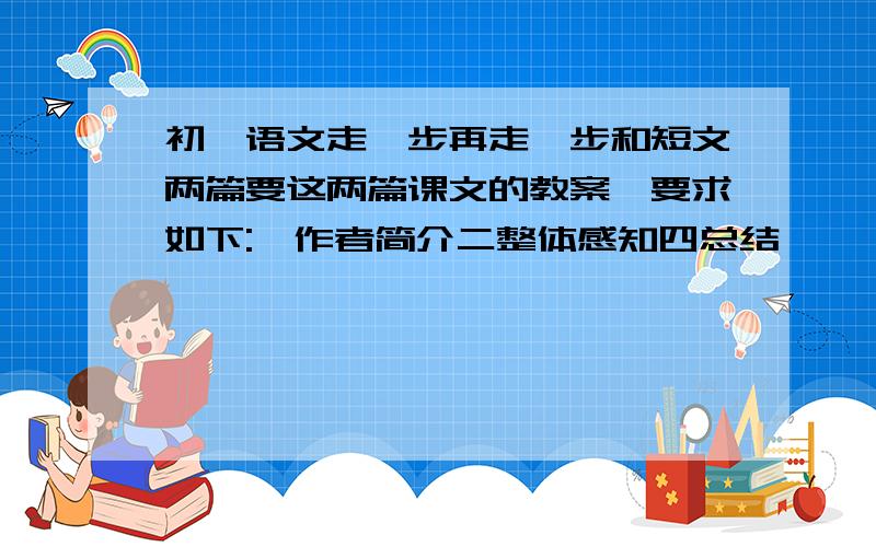 初一语文走一步再走一步和短文两篇要这两篇课文的教案,要求如下:一作者简介二整体感知四总结