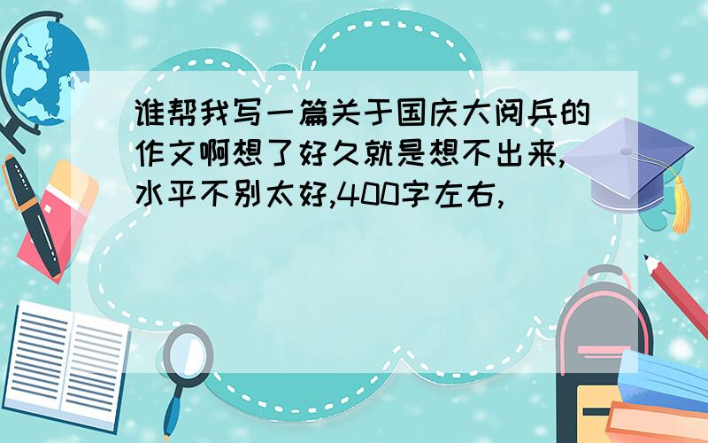 谁帮我写一篇关于国庆大阅兵的作文啊想了好久就是想不出来,水平不别太好,400字左右,